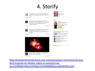 4. Storify




http://entretenimiento.terra.com.co/musica/paul-mccartney/lo-que-
dice-la-gente-en-twitter-sobre-el-concierto-de-
paul,02f906519bec6310VgnVCM3000009acceb0aRCRD.html
 