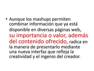 • Aunque los mashups permiten
  combinar información que ya está
  disponible en diversas páginas web,
 su importancia o valor, además
 del contenido ofrecido, radica en
 la manera de presentarlo mediante
 una nueva interfaz que refleja la
 creatividad y el ingenio del creador.
 