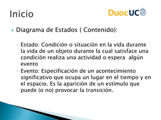  Diagrama de Estados ( Contenido):
◦ Estado: Condición o situación en la vida durante
la vida de un objeto durante la cual satisface una
condición realiza una actividad o espera algún
evento
◦ Evento: Especificación de un acontecimiento
significativo que ocupa un lugar en el tiempo y en
el espacio. Es la aparición de un estímulo que
puede (o no) provocar la transición.
 