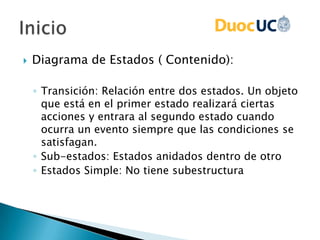  Diagrama de Estados ( Contenido):
◦ Transición: Relación entre dos estados. Un objeto
que está en el primer estado realizará ciertas
acciones y entrara al segundo estado cuando
ocurra un evento siempre que las condiciones se
satisfagan.
◦ Sub-estados: Estados anidados dentro de otro
◦ Estados Simple: No tiene subestructura
 