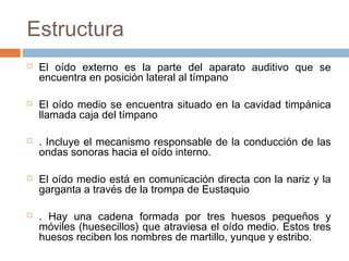 Estructura










El oído externo es la parte del aparato auditivo que se
encuentra en posición lateral al tímpano
El oído medio se encuentra situado en la cavidad timpánica
llamada caja del tímpano
. Incluye el mecanismo responsable de la conducción de las
ondas sonoras hacia el oído interno.
El oído medio está en comunicación directa con la nariz y la
garganta a través de la trompa de Eustaquio
. Hay una cadena formada por tres huesos pequeños y
móviles (huesecillos) que atraviesa el oído medio. Estos tres
huesos reciben los nombres de martillo, yunque y estribo.

 