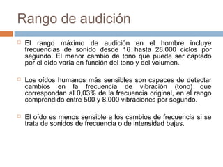 Rango de audición






El rango máximo de audición en el hombre incluye
frecuencias de sonido desde 16 hasta 28.000 ciclos por
segundo. El menor cambio de tono que puede ser captado
por el oído varía en función del tono y del volumen.
Los oídos humanos más sensibles son capaces de detectar
cambios en la frecuencia de vibración (tono) que
correspondan al 0,03% de la frecuencia original, en el rango
comprendido entre 500 y 8.000 vibraciones por segundo.
El oído es menos sensible a los cambios de frecuencia si se
trata de sonidos de frecuencia o de intensidad bajas.

 