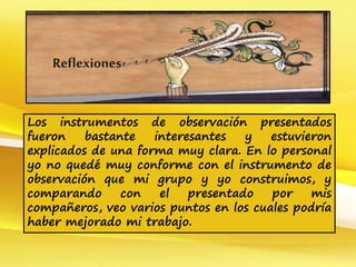 Los instrumentos de observación presentados
fueron bastante interesantes y estuvieron
explicados de una forma muy clara. En lo personal
yo no quedé muy conforme con el instrumento de
observación que mi grupo y yo construimos, y
comparando con el presentado por mis
compañeros, veo varios puntos en los cuales podría
haber mejorado mi trabajo.
Reflexiones
 