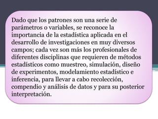 Dado que los patrones son una serie de
parámetros o variables, se reconoce la
importancia de la estadística aplicada en el
desarrollo de investigaciones en muy diversos
campos; cada vez son más los profesionales de
diferentes disciplinas que requieren de métodos
estadísticos como muestreo, simulación, diseño
de experimentos, modelamiento estadístico e
inferencia, para llevar a cabo recolección,
compendio y análisis de datos y para su posterior
interpretación.
