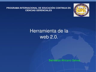 PROGRAMA INTERNACIONAL DE EDUCACIÓN CONTINUA EN
                 CIENCIAS GERENCIALES




                     Herramienta de la 
                         web 2.0. 



                                      Bethzaida Africano Gelves

                                   
 
