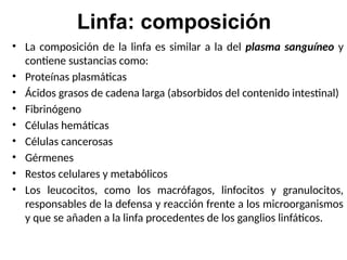 Linfa: composición
• La composición de la linfa es similar a la del plasma sanguíneo y
contiene sustancias como:
• Proteínas plasmáticas
• Ácidos grasos de cadena larga (absorbidos del contenido intestinal)
• Fibrinógeno
• Células hemáticas
• Células cancerosas
• Gérmenes
• Restos celulares y metabólicos
• Los leucocitos, como los macrófagos, linfocitos y granulocitos,
responsables de la defensa y reacción frente a los microorganismos
y que se añaden a la linfa procedentes de los ganglios linfáticos.
 