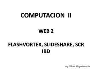 COMPUTACION II

           WEB 2

FLASHVORTEX, SLIDESHARE, SCR
           IBD

                    Ing. Víctor Hugo Lozada
 