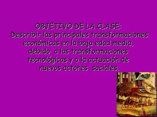 OBJETIVO DE LA CLASE:  D escribir las principales transformaciones económicas en la baja edad media,  debido  a las transformaciones  tecnológicas y a la actuación de  nuevos actores  sociales. 