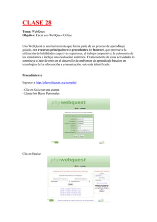 CLASE 28
Tema: WebQuest
Objetivo: Crear una WebQuest Online

Una WebQuest es una herramienta que forma parte de un proceso de aprendizaje
guiado, con recursos principalmente procedentes de Internet, que promueve la
utilización de habilidades cognitivas superiores, el trabajo cooperativo, la autonomía de
los estudiantes e incluye una evaluación auténtica. El antecedente de estas actividades lo
constituye el uso de retos en el desarrollo de ambientes de aprendizaje basados en
tecnologías de la información y comunicación. esto esta identificado.

Procedimiento
Ingresar a http://phpwebquest.org/newphp/
- Clic en Solicitar una cuenta
- Llenar los Datos Personales

Clic en Enviar

 