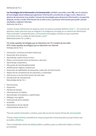 Definición de Tic´s
Las Tecnologías de la Información y la Comunicación, también conocidas como TIC, son el conjunto
de tecnologías desarrolladas para gestionar información y enviarla de un lugar a otro. Abarcan un
abanico de soluciones muy amplio. Incluyen las tecnologías para almacenar información y recuperarla
después, enviar y recibir información de un sitio a otro, o procesar información para poder calcular
resultados y elaborar informes.
Definición de NTic´s
Existen muchas definiciones al respecto, pero nos parece acertado definirlo como "…Un conjunto de
aparatos, redes yservicios que se integran o se integraran a la larga, en un sistema de información
interconectado y complementario. La innovación tecnológica consiste en que se pierden
la frontera entre un medio de información y otro"
Diferencias entre Tic´s y Ntic´s
TIC: todas aquellas tecnologias que se relacionen con TV y medios de ese estilo
NTIC: todas aquellas tecnologias que se relacionen con Internet
Ventajas de las Tic´s
•
•
•
•
•
•
•
•
•
•
•

Interacción. Continúa actividad intelectual.
Desarrollo de la iniciativa.
Aprendizaje a partir de los errores
Mayor comunicación entre profesores y alumnos
Aprendizaje cooperativo.
Alto grado de interdisciplinariedad.
Alfabetización digital y audiovisual.
Desarrollo de habilidades de búsqueda y selección de información.
Mejora de las competencias de expresión y creatividad.
Fácil acceso a mucha información de todo tipo.
Visualización de simulaciones.
Desventajas de las Tic´s

•
•
•
•
•
•
•
•
•

Distracciones.
Dispersión.
Pérdida de tiempo.
Informaciones no fiables.
Aprendizajes incompletos y superficiales.
Diálogos muy rígidos.
Visión parcial de la realidad.
Ansiedad.
Dependencia de los demás
Caracteristicas de las Tic`s
*Son de carácter innovador y creativo, pues dan acceso ha nuevas formas de comunicación.
*Tienen mayor dominio y beneficia en mayor proporción al área educativa ya que la hace más
accesible y dinámica.
*Son considerados temas de debate público y político, pues su utilización implica un futuro
prometedor.

 