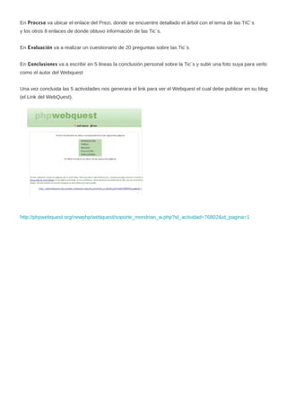 En Proceso va ubicar el enlace del Prezi, donde se encuentre detallado el árbol con el tema de las TIC`s
y los otros 8 enlaces de donde obtuvo información de las Tic´s.
En Evaluación va a realizar un cuestionario de 20 preguntas sobre las Tic´s
En Conclusiones va a escribir en 5 lineas la conclusión personal sobre la Tic´s y subir una foto suya para verlo
como el autor del Webquest
Una vez concluida las 5 actividades nos generara el link para ver el Webquest el cual debe publicar en su blog
(el Link del WebQuest).

http://phpwebquest.org/newphp/webquest/soporte_mondrian_w.php?id_actividad=76802&id_pagina=1

 