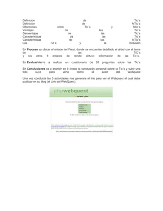 Definición
Definición
Diferencias
Ventajas
Desventajas
Caracteristicas
Caracteristicas
Las

de
de
Tic´s

entre

y

de
de
de
de
Tic´s

Tic´s
NTic´s
Ntic´s
Tic´s
Tic´s
Tic`s
NTic`s
Inclusiòn

las
las
las
las
la

y

En Proceso va ubicar el enlace del Prezi, donde se encuentre detallado el árbol con el tema
de
las
TIC`s
y
los
otros
8
enlaces
de
donde
obtuvo
información
de
las
Tic´s.
En Evaluación va

a

realizar

un

cuestionario

de

20

preguntas

sobre

las

Tic´s

En Conclusiones va a escribir en 5 lineas la conclusión personal sobre la Tic´s y subir una
foto
suya
para
verlo
como
el
autor
del
Webquest
Una vez concluida las 5 actividades nos generara el link para ver el Webquest el cual debe
publicar en su blog (el Link del WebQuest).

 