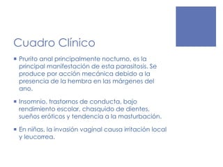 Cuadro Clínico
 Prurito anal principalmente nocturno, es la
principal manifestación de esta parasitosis. Se
produce por acción mecánica debido a la
presencia de la hembra en las márgenes del
ano.
 Insomnio, trastornos de conducta, bajo
rendimiento escolar, chasquido de dientes,
sueños eróticos y tendencia a la masturbación.
 En niñas, la invasión vaginal causa irritación local
y leucorrea.
 