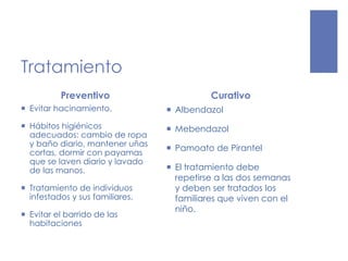 Tratamiento
Preventivo
 Evitar hacinamiento.
 Hábitos higiénicos
adecuados: cambio de ropa
y baño diario, mantener uñas
cortas, dormir con payamas
que se laven diario y lavado
de las manos.
 Tratamiento de individuos
infestados y sus familiares.
 Evitar el barrido de las
habitaciones
Curativo
 Albendazol
 Mebendazol
 Pamoato de Pirantel
 El tratamiento debe
repetirse a las dos semanas
y deben ser tratados los
familiares que viven con el
niño.
 