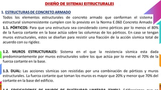 DISEÑO SISMICO 12 CATEDRA: MG. ING. ELISA RAQUEL QUINTANILLA
Todos los elementos estructurales de concreto armado que conforman el sistema
estructural sismorresistente cumplen con lo previsto en la Norma E.060 Concreto Armado
del RNE.
1. ESTRUCTURAS DE CONCRETO ARMADO
DISEÑO DE SISTEMAS ESTRUCTURALES
1.1. PÓRTICOS: Para que una estructura sea considerado como pórticos por lo menos el 80%
de la fuerza cortante en la base actúa sobre las columnas de los pórticos. En caso se tengan
muros estructurales, estos se diseñan para resistir una fracción de la acción sísmica total de
acuerdo con su rigidez.
1.2. MUROS ESTRUCTURALES: Sistema en el que la resistencia sísmica esta dada
predominantemente por muros estructurales sobre los que actúa por lo menos el 70% de la
fuerza cortante en la base.
1.3. DUAL: Las acciones sísmicas son resistidas por una combinación de pórticos y muros
estructurales. La fuerza cortante que toman los muros es mayor que 20% y menor que 70% del
cortante en la base del edificio.
 