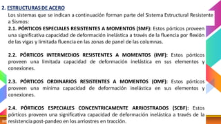 DISEÑO SISMICO 13 CATEDRA: MG. ING. ELISA RAQUEL QUINTANILLA
Los sistemas que se indican a continuación forman parte del Sistema Estructural Resistente
a Sismos:
2. ESTRUCTURAS DE ACERO
2.1. PÓRTICOS ESPECIALES RESISTENTES A MOMENTOS (SMF): Estos pórticos proveen
una significativa capacidad de deformación inelástica a través de la fluencia por flexión
de las vigas y limitada fluencia en las zonas de panel de las columnas.
2.2. PÓRTICOS INTERMEDIOS RESISTENTES A MOMENTOS (IMF): Estos pórticos
proveen una limitada capacidad de deformación inelástica en sus elementos y
conexiones.
2.3. PÓRTICOS ORDINARIOS RESISTENTES A MOMENTOS (OMF): Estos pórticos
proveen una mínima capacidad de deformación inelástica en sus elementos y
conexiones.
2.4. PÓRTICOS ESPECIALES CONCENTRICAMENTE ARRIOSTRADOS (SCBF): Estos
pórticos proveen una significativa capacidad de deformación inelástica a través de la
resistencia post-pandeo en los arriostres en tracción.
 