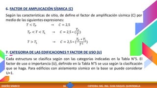 DISEÑO SISMICO 16 CATEDRA: MG. ING. ELISA RAQUEL QUINTANILLA
Según las características de sitio, de define el factor de amplificación sísmica (C) por
medio de las siguientes expresiones:
6. FACTOR DE AMPLIICACIÓN SÍSMICA (C)
𝑇𝑃 < 𝑇 < 𝑇𝐿 → 𝐶 = 2,5 ∗ (
𝑇𝑃
𝑇
)
𝑇 < 𝑇𝑃 → 𝐶 = 2,5
𝑇 > 𝑇𝐿 → 𝐶 = 2,5∗ (
𝑇𝑃 ∗ 𝑇𝐿
𝑇2
)
7. CATEGORIA DE LAS EDIFICACIONES Y FACTOR DE USO (U)
Cada estructura se clasifica según con las categorías indicadas en la Tabla N°5. El
factor de uso o importancia (U), definido en la Tabla N°5 se usa según la clasificación
que se haga. Para edificios con aislamiento sísmico en la base se puede considerar
U=1.
 