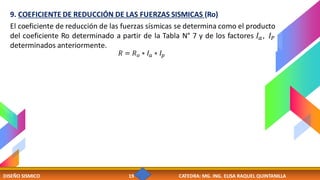 DISEÑO SISMICO 19 CATEDRA: MG. ING. ELISA RAQUEL QUINTANILLA
9. COEFICIENTE DE REDUCCIÓN DE LAS FUERZAS SISMICAS (Ro)
El coeficiente de reducción de las fuerzas sísmicas se determina como el producto
del coeficiente Ro determinado a partir de la Tabla N° 7 y de los factores 𝐼𝑎, 𝐼𝑃
determinados anteriormente.
𝑅 = 𝑅𝑜 ∗ 𝐼𝑎 ∗ 𝐼𝑝
 