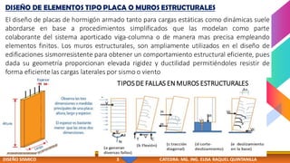 DISEÑO SISMICO 3 CATEDRA: MG. ING. ELISA RAQUEL QUINTANILLA
DISEÑO DE ELEMENTOS TIPO PLACA O MUROS ESTRUCTURALES
El diseño de placas de hormigón armado tanto para cargas estáticas como dinámicas suele
abordarse en base a procedimientos simplificados que las modelan como parte
colaborante del sistema aporticado viga-columna o de manera mas precisa empleando
elementos finitos. Los muros estructurales, son ampliamente utilizados en el diseño de
edificaciones sismorresistente para obtener un comportamiento estructural eficiente, pues
dada su geometría proporcionan elevada rigidez y ductilidad permitiéndoles resistir de
forma eficientelas cargas laterales por sismo o viento
TIPOSDE FALLAS EN MUROS ESTRUCTURALES
 