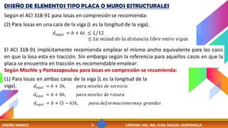 DISEÑO SISMICO 5 CATEDRA: MG. ING. ELISA RAQUEL QUINTANILLA
DISEÑO DE ELEMENTOS TIPO PLACA O MUROS ESTRUCTURALES
Según el ACI 318-91 para losas en compresión se recomienda:
(2) Para losas en una cara de la viga (L es la longitud de la viga).
𝑑𝑒𝑞𝑢𝑖 = 𝑏 + 6𝑡 ≤ 𝐿/12
≤ 𝐿𝑎 𝑚𝑖𝑡𝑎𝑑 𝑑𝑒 𝑙𝑎 𝑑𝑖𝑠𝑡𝑎𝑛𝑐𝑖𝑎 𝑙𝑖𝑏𝑟𝑒 𝑒𝑛𝑡𝑟𝑒 𝑣𝑖𝑔𝑎𝑠
El ACI 318-91 implícitamente recomienda emplear el mismo ancho equivalente para los casis
en que la losa esta en tracción. Sin embargo según la referencia para aquellos casos en que la
placa se encuentra en tracción es recomendable emplear:
Según Mochle y Pantazopoulou para losas en compresión se recomienda:
(1) Para losas en ambas caras de la viga (L es la longitud de la
viga). 𝑑𝑒𝑞𝑢𝑖 = 𝑏 + 3ℎ, 𝑝𝑎𝑟𝑎 𝑛𝑖𝑣𝑒𝑙𝑒𝑠 𝑑𝑒 𝑠𝑒𝑟𝑣𝑖𝑐𝑖𝑜
𝑑𝑒𝑞𝑢𝑖 = 𝑏 + 4ℎ, 𝑝𝑎𝑟𝑎 𝑛𝑖𝑣𝑒𝑙𝑒𝑠 𝑑𝑒 𝑟𝑜𝑡𝑢𝑟𝑎
𝑑𝑒𝑞𝑢𝑖 = 𝑏 + 5 − 6 ℎ, 𝑝𝑎𝑟𝑎 𝑑𝑒𝑓𝑜𝑟𝑚𝑎𝑐𝑖𝑜𝑛𝑒𝑠𝑚𝑢𝑦 𝑔𝑟𝑎𝑛𝑑𝑒𝑠
 