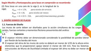 DISEÑO SISMICO 6 CATEDRA: MG. ING. ELISA RAQUEL QUINTANILLA
Según Mochle y Pantazopoulou para losas en compresión se recomienda:
(2) Para losas en una cara de la viga (L es la longitud de la
viga). 𝑑𝑒𝑞𝑢𝑖 = 𝑏 + 1.5ℎ, 𝑝𝑎𝑟𝑎 𝑛𝑖𝑣𝑒𝑙𝑒𝑠 𝑑𝑒 𝑠𝑒𝑟𝑣𝑖𝑐𝑖𝑜
𝑑𝑒𝑞𝑢𝑖 = 𝑏 + 2ℎ, 𝑝𝑎𝑟𝑎 𝑛𝑖𝑣𝑒𝑙𝑒𝑠 𝑑𝑒 𝑟𝑜𝑡𝑢𝑟𝑎
𝑑𝑒𝑞𝑢𝑖 = 𝑏 + 2.5 − 3 ℎ, 𝑝𝑎𝑟𝑎 𝑑𝑒𝑓𝑜𝑟𝑚𝑎𝑐𝑖𝑜𝑛𝑒𝑠𝑚𝑢𝑦 𝑔𝑟𝑎𝑛𝑑𝑒𝑠
1. DISEÑO SISMICO DE PLACAS
1.1. Fuerzas de Diseño
Los muros de corte deben ser diseñados para la acción simultanea de las cargas
axiales, fuerzas cortantes y momentos flectores provenientes del análisis
1.2. Espesores
Mínimos
❖ El espesor mínimo debe ser dimensionado considerado la posibilidad de pandeo lateral
por flexión de los bordes del muro
❖ El espesor del alma de los muros de corte no deberá ser menor de 1/25 de la altura entre
elementos que le proporcionen apoyo lateral ni menor de 150 mm. Para los Sistemas
estructurales de Muros de Ductilidad Limitada el espesor del alma no debe ser menor de
 