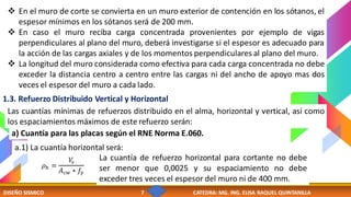 DISEÑO SISMICO 7 CATEDRA: MG. ING. ELISA RAQUEL QUINTANILLA
❖ En el muro de corte se convierta en un muro exterior de contención en los sótanos, el
espesor mínimos en los sótanos será de 200 mm.
❖ En caso el muro reciba carga concentrada provenientes por ejemplo de vigas
perpendiculares al plano del muro, deberá investigarse si el espesor es adecuado para
la acción de las cargas axiales y de los momentos perpendiculares al plano del muro.
❖ La longitud del muro considerada como efectiva para cada carga concentrada no debe
exceder la distancia centro a centro entre las cargas ni del ancho de apoyo mas dos
veces el espesor del muro a cada lado.
1.3. Refuerzo Distribuido Vertical y Horizontal
Las cuantías mínimas de refuerzos distribuido en el alma, horizontal y vertical, así como
los espaciamientos máximos de este refuerzo serán:
a) Cuantía para las placas según el RNE Norma E.060.
a.1) La cuantía horizontal será:
𝜌ℎ =
𝑉
𝑠
𝐴𝑐𝑤 ∗ 𝑓𝑦
La cuantía de refuerzo horizontal para cortante no debe
ser menor que 0,0025 y su espaciamiento no debe
exceder tres veces el espesor del muro ni de 400 mm.
 