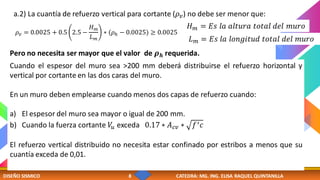 DISEÑO SISMICO 8 CATEDRA: MG. ING. ELISA RAQUEL QUINTANILLA
Cuando el espesor del muro sea >200 mm deberá distribuirse el refuerzo horizontal y
vertical por cortante en las dos caras del muro.
En un muro deben emplearse cuando menos dos capas de refuerzo cuando:
a) El espesor del muro sea mayor o igual de 200 mm.
b) Cuando la fuerza cortante 𝑉
𝑢 exceda 0.17 ∗ 𝐴𝑐𝑣 ∗ 𝑓′𝑐
El refuerzo vertical distribuido no necesita estar confinado por estribos a menos que su
cuantía exceda de 0,01.
a.2) La cuantía de refuerzo vertical para cortante (𝜌𝑣) no debe ser menor que:
𝜌𝑣 = 0.0025 + 0.5 2.5 −
𝐻𝑚
𝐿𝑚
∗ (𝜌ℎ − 0.0025) ≥ 0.0025
Pero no necesita ser mayor que el valor de 𝝆𝒉 requerida.
𝐻𝑚 = 𝐸𝑠 𝑙𝑎 𝑎𝑙𝑡𝑢𝑟𝑎 𝑡𝑜𝑡𝑎𝑙 𝑑𝑒𝑙 𝑚𝑢𝑟𝑜
𝐿𝑚 = 𝐸𝑠 𝑙𝑎 𝑙𝑜𝑛𝑔𝑖𝑡𝑢𝑑 𝑡𝑜𝑡𝑎𝑙 𝑑𝑒𝑙 𝑚𝑢𝑟𝑜
 