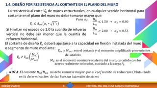 DISEÑO SISMICO 9 CATEDRA: MG. ING. ELISA RAQUEL QUINTANILLA
Si Hm/Lm no excede de 2.0 la cuantía de refuerzo
vertical no debe ser menor que la cuantía de
refuerzo horizontal.
La resistencia al corte 𝑉
𝑛 de muros estructurales, en cualquier sección horizontal para
cortante en el plano del muro no debe tomarse mayor que:
𝑉
𝑐 ≤ 𝐴𝑐𝑤 𝛼𝑐 ∗ 𝑓′𝑐
1.4. DISEÑO POR RESISTENCIA AL CORTANTE EN EL PLANO DEL MURO
𝑃𝑎𝑟𝑎 𝛼𝑐: 𝐻𝑚
𝐿𝑚
≤ 1.50 → 𝛼2 = 0.80
𝐻𝑚
𝐿𝑚
≥ 2.00 → 𝛼2 = 0.53
El cortante de diseño 𝑉
𝑢 deberá ajustarse a la capacidad en flexión instalada del muro
o segmento de muro mediante:
𝑉
𝑢 ≥ 𝑉
𝑢𝑎
𝑀𝑛
𝑀𝑢𝑎
𝑉
𝑢𝑎 𝑦 𝑀𝑢𝑎: son el cortante y el momento amplificado provenientes
del analisis
𝑀𝑛: es el momento nominal resistente del muro, calculado con los
aceros realmente colocados, asociado a la carga 𝑃𝑢
𝑵𝑶𝑻𝑨: 𝐸𝑙 𝑐𝑜𝑐𝑖𝑒𝑛𝑡𝑒 𝑀𝑛/𝑀𝑢𝑎 𝑛𝑜 𝑑𝑒𝑏𝑒 𝑡𝑜𝑚𝑎𝑟𝑠𝑒 𝑚𝑎𝑦𝑜𝑟 𝑞𝑢𝑒 𝑒𝑙 𝑐𝑜𝑒𝑓𝑖𝑐𝑖𝑒𝑛𝑡𝑒 𝑑𝑒 𝑟𝑒𝑑𝑢𝑐𝑐𝑖𝑜𝑛 𝑅 𝑢𝑡𝑖𝑙𝑖𝑧𝑎𝑑𝑜
𝑒𝑛 𝑙𝑎 𝑑𝑒𝑡𝑒𝑟𝑚𝑖𝑛𝑎𝑐𝑖𝑜𝑛 𝑑𝑒 𝑙𝑎𝑠 𝑓𝑢𝑒𝑟𝑧𝑎𝑠 𝑙𝑎𝑡𝑒𝑟𝑎𝑙𝑒𝑠 𝑑𝑒 𝑠𝑖𝑠𝑚𝑜
 