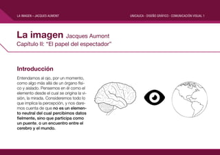 LA IMAGEN – JACQUES AUMONT

La imagen Jacques Aumont
Capítulo II: “El papel del espectador”

Introducción
Entendamos al ojo, por un momento,
como algo más allá de un órgano físico y aislado. Pensemos en él como el
elemento desde el cual se origina la visión, la mirada. Consideremos todo lo
que implica la percepción, y nos daremos cuenta de que no es un elemento neutral del cual percibimos datos
fielmente, sino que participa como
un puente, o un encuentro entre el
cerebro y el mundo.

UNICAUCA - DISEÑO GRÁFICO - COMUNICACIÓN VISUAL 1

 