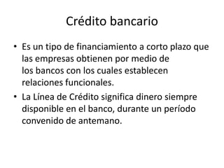 Crédito bancarioEs un tipo de financiamiento a corto plazo que las empresas obtienen por medio de los bancos con los cuales establecen relaciones funcionales.La Línea de Crédito significa dinero siempre disponible en el banco, durante un período convenido de antemano. 
