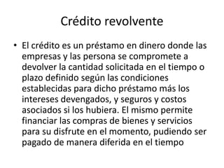 Crédito revolventeEl crédito es un préstamo en dinero donde las empresas y las persona se compromete a devolver la cantidad solicitada en el tiempo o plazo definido según las condiciones establecidas para dicho préstamo más los intereses devengados, y seguros y costos asociados si los hubiera. El mismo permite financiar las compras de bienes y servicios para su disfrute en el momento, pudiendo ser pagado de manera diferida en el tiempo