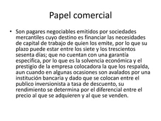 Papel comercialSon pagares negociables emitidos por sociedades mercantiles cuyo destino es financiar las necesidades de capital de trabajo de quien los emite, por lo que su plazo puede estar entre los siete y los trescientos sesenta días; que no cuentan con una garantía especifica, por lo que es la solvencia económica y el prestigio de la empresa colocadora la que los respalda, aun cuando en algunas ocasiones son avalados por una institución bancaria y dado que se colocan entre el publico inversionista a tasa de descuento, su rendimiento se determina por el diferencial entre el precio al que se adquieren y al que se venden.