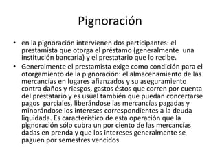 Pignoración en la pignoración intervienen dos participantes: el prestamista que otorga el préstamo (generalmente  una institución bancaria) y el prestatario que lo recibe. Generalmente el prestamista exige como condición para el otorgamiento de la pignoración: el almacenamiento de las mercancías en lugares afianzados y su aseguramiento contra daños y riesgos, gastos éstos que corren por cuenta del prestatario y es usual también que puedan concertarse pagos  parciales, liberándose las mercancías pagadas y minorándose los intereses correspondientes a la deuda liquidada. Es característico de esta operación que la pignoración sólo cubra un por ciento de las mercancías dadas en prenda y que los intereses generalmente se paguen por semestres vencidos.
