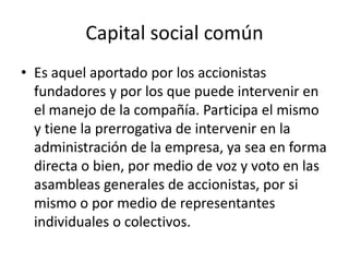Capital social común Es aquel aportado por los accionistas fundadores y por los que puede intervenir en el manejo de la compañía. Participa el mismo y tiene la prerrogativa de intervenir en la administración de la empresa, ya sea en forma directa o bien, por medio de voz y voto en las asambleas generales de accionistas, por si mismo o por medio de representantes individuales o colectivos.