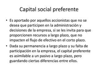 Capital social preferenteEs aportado por aquellos accionistas que no se desea que participen en la administración y decisiones de la empresa, si se les invita para que proporcionen recursos a largo plazo, que no impacten el flujo de efectivo en el corto plazo.Dada su permanencia a largo plazo y su falta de participación en la empresa, el capital preferente es asimilable a un pasivo a largo plazo, pero guardando ciertas diferencias entre ellos.