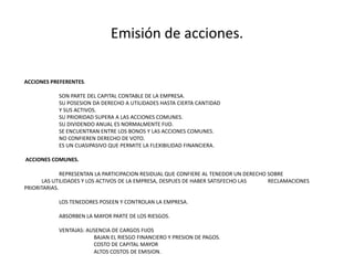 Emisión de acciones.ACCIONES PREFERENTES. 		SON PARTE DEL CAPITAL CONTABLE DE LA EMPRESA.		SU POSESION DA DERECHO A UTILIDADES HASTA CIERTA CANTIDAD 		Y SUS ACTIVOS.		SU PRIORIDAD SUPERA A LAS ACCIONES COMUNES.		SU DIVIDENDO ANUAL ES NORMALMENTE FIJO.		SE ENCUENTRAN ENTRE LOS BONOS Y LAS ACCIONES COMUNES.		NO CONFIEREN DERECHO DE VOTO.		ES UN CUASIPASIVO QUE PERMITE LA FLEXIBILIDAD FINANCIERA.  ACCIONES COMUNES. 		REPRESENTAN LA PARTICIPACION RESIDUAL QUE CONFIERE AL TENEDOR UN DERECHO SOBRE 		LAS UTILIDADES Y LOS ACTIVOS DE LA EMPRESA, DESPUES DE HABER SATISFECHO LAS 		RECLAMACIONES PRIORITARIAS. 		LOS TENEDORES POSEEN Y CONTROLAN LA EMPRESA. 		ABSORBEN LA MAYOR PARTE DE LOS RIESGOS.		VENTAJAS: AUSENCIA DE CARGOS FIJOS				BAJAN EL RIESGO FINANCIERO Y PRESION DE PAGOS.				COSTO DE CAPITAL MAYOR				ALTOS COSTOS DE EMISION.
