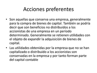 Acciones preferentesSon aquellas que conserva una empresa, generalmente para la compra de bienes de capital. También se podría decir que son beneficios no distribuidos a los accionistas de una empresa en un período determinado. Generalmente se retienen utilidades con el objeto de expandir la adquisición de bienes de capital.Las utilidades obtenidas por la empresa que no se han capitalizado o distribuido a los accionistas son conservadas en la empresa y por tanto forman parte del capital contable