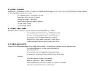 4. ACCIONES COMUNES.REPRESENTAN LA PARTICIPACION RESIDUAL QUE CONFIERE AL TENEDOR UN DERECHO SOBRE LAS UTILIDADES Y LOS ACTIVOS DE LA EMPRESA, DESPUES DE HABER SATISFECHO LAS RECLAMACIONES PRIORITARIAS. 	LOS TENEDORES POSEEN Y CONTROLAN LA EMPRESA.	ABSORVEN LA MAYOR PARTE DE LOS RIESGOS.	VENTAJAS: AUSENCIA DE CARGOS FIJOS	BAJAN EL RIESGO FINANCIERO Y PRESION DE PAGOS.	COSTO DE CAPITAL MAYOR	ALTOS COSTOS DE EMISION.5. VALORES CONVERTIBLES.PERMITEN AL TENEDOR CONVERTIR EL VALOR ORIGINAL EN ACCIONES COMUNES DE LA EMPRESA.		SON BONOS O ACCIONES PREFERENTES QUE SE PUEDEN CONVERTIR.		VENTAJAS: SE PUEDEN USAR COMO FUENTE INDIRECTA DE CAPITAL		SU COSTO DE CAPITAL ES MAS BAJO QUE ACCIONES COMUNES.                    		SON CUENTAS DE PASIVO QUE AL CONVERTIRSE SE VAN AL CAPITAL.	     		FUENTE CONSTANTE DE DILUSION DE LAS UTILIDADES POR ACCION.6. OPCIONES O WARRANTS.POSIBILIDAD DE COMPRAR UN NUMERO ESPECIFICO DE ACCIONES COMUNES A UN PRECIO PREDETERMINADO ANTES DE UNA FECHA DADA.		DETERMINAR EL NUMERO DE ACCIONES QUE EL POSEEDOR TIENE 					DERECHO A COMPRAR.		NO DA DERECHO A PARTICIPAR EN LOS DIVIDENDOS DECRETADOS.		SU INCENTIVO SE DA CON LOS INCREMENTOS DEL PRECIO DE LAS ACCIONES.	VENTAJAS:		FACILITAN LA VENTA DE LOS BONOS DE LA EMPRESA		AÑADE UN ATRACTIVO QUE INDUCE A LA COMPRA.		PARTICIPA EN EL CAPITAL COMUN DE LA EMPRESA SIN COMPRAR LAS ACCIONES.		REDUCEN EL PASIVO E INCREMENTAN EL CAPITAL SOCIAL.