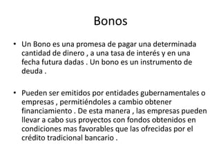 Bonos Un Bono es una promesa de pagar una determinada cantidad de dinero , a una tasa de interés y en una fecha futura dadas . Un bono es un instrumento de deuda .Pueden ser emitidos por entidades gubernamentales o empresas , permitiéndoles a cambio obtener financiamiento . De esta manera , las empresas pueden llevar a cabo sus proyectos con fondos obtenidos en condiciones mas favorables que las ofrecidas por el crédito tradicional bancario .