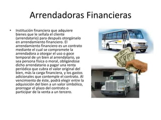 Arrendadoras FinancierasInstitución financiera que adquiere bienes que le señala el cliente (arrendatario) para después otorgárselo en arrendamiento financiero. El arrendamiento financiero es un contrato mediante el cual se compromete la arrendadora a otorgar el uso o goce temporal de un bien al arrendatario, ya sea persona física o moral, obligándose dicho arrendatario a pagar una renta periódica que cubra el valor original del bien, más la carga financiera, y los gastos adicionales que contemple el contrato. Al vencimiento de éste, podrá elegir entre la adquisición del bien a un valor simbólico, prorrogar el plazo del contrato o participar de la venta a un tercero. 