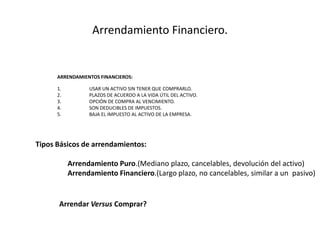ArrendamientoFinanciero.ARRENDAMIENTOS FINANCIEROS:	USAR UN ACTIVO SIN TENER QUE COMPRARLO.	PLAZOS DE ACUERDO A LA VIDA ÚTIL DEL ACTIVO.	OPCIÓN DE COMPRA AL VENCIMIENTO.	SON DEDUCIBLES DE IMPUESTOS.	BAJA EL IMPUESTO AL ACTIVO DE LA EMPRESA.TiposBásicos de arrendamientos:ArrendamientoPuro.(Medianoplazo, cancelables, devolución del activo)ArrendamientoFinanciero.(Largo plazo, no cancelables, similar a un  pasivo)Arrendar Versus Comprar?