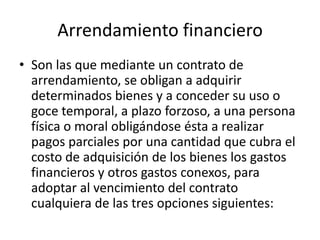 Arrendamiento financiero Son las que mediante un contrato de arrendamiento, se obligan a adquirir determinados bienes y a conceder su uso o goce temporal, a plazo forzoso, a una persona física o moral obligándose ésta a realizar pagos parciales por una cantidad que cubra el costo de adquisición de los bienes los gastos financieros y otros gastos conexos, para adoptar al vencimiento del contrato cualquiera de las tres opciones siguientes:
