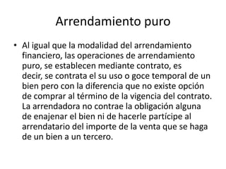 Arrendamiento puroAl igual que la modalidad del arrendamiento financiero, las operaciones de arrendamiento puro, se establecen mediante contrato, es decir, se contrata el su uso o goce temporal de un bien pero con la diferencia que no existe opción de comprar al término de la vigencia del contrato. La arrendadora no contrae la obligación alguna de enajenar el bien ni de hacerle partícipe al arrendatario del importe de la venta que se haga de un bien a un tercero.