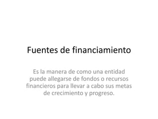 Fuentes de financiamientoEs la manera de como una entidad puede allegarse de fondos o recursos financieros para llevar a cabo sus metas de crecimiento y progreso.