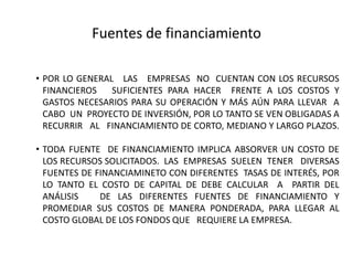 Fuentes de financiamientoPOR LO GENERAL   LAS   EMPRESAS  NO  CUENTAN CON LOS RECURSOS FINANCIEROS   SUFICIENTES PARA HACER  FRENTE A LOS COSTOS Y GASTOS NECESARIOS PARA SU OPERACIÓN Y MÁS AÚN PARA LLEVAR  A  CABO  UN  PROYECTO DE INVERSIÓN, POR LO TANTO SE VEN OBLIGADAS A RECURRIR   AL   FINANCIAMIENTO DE CORTO, MEDIANO Y LARGO PLAZOS.		