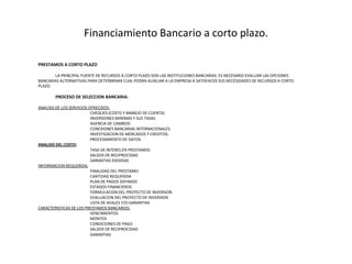 Financiamiento Bancario a cortoplazo.PRESTAMOS A CORTO PLAZO 	LA PRINCIPAL FUENTE DE RECURSOS A CORTO PLAZO SON LAS INSTITUCIONES BANCARIAS. ES NECESARIO EVALUAR LAS OPCIONES BANCARIAS ALTERNATIVAS PARA DETERMINAR CUAL PODRA AUXILIAR A LA EMPRESA A SATISFACER SUS NECESIDADES DE RECURSOS A CORTO PLAZO. PROCESO DE SELECCION BANCARIA:ANALISIS DE LOS SERVICIOS OFRECIDOS:			CHEQUES (COSTO Y MANEJO DE CUENTA)			INVERSIONES MINIMAS Y SUS TASAS			AGENCIA DE CAMBIOS			CONEXIONES BANCARIAS INTERNACIONALES.			INVESTIGACION DE MERCADOS Y CREDITOS.			PROCESAMIENTO DE DATOS. ANALISIS DEL COSTO:			TASA DE INTERES EN PRESTAMOS			SALDOS DE RECIPROCIDAD			GARANTIAS EXIGIDASINFORMACION REQUERIDA:			FINALIDAD DEL PRESTAMO			CANTIDAD REQUERIDA			PLAN DE PAGOS DEFINIDO			ESTADOS FINANCIEROS			FORMULACION DEL PROYECTO DE INVERSION			EVALUACION DEL PROYECTO DE INVERSION			LISTA DE AVALES Y/O GARANTIASCARACTERISTICAS DE LOS PRESTAMOS BANCARIOS:			VENCIMIENTOS			MONTOS			CONDICIONES DE PAGO			SALDOS DE RECIPROCIDAD			GARANTIAS