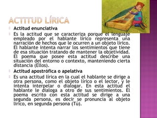





Actitud enunciativa
Es la actitud que se caracteriza porque el lenguaje
empleado por el hablante lírico representa una
narración de hechos que le ocurren a un objeto lírico.
El hablante intenta narrar los sentimientos que tiene
de esa situación tratando de mantener la objetividad.
El poema que posee esta actitud describe una
situación del entorno o contexto, manteniendo cierta
distancia (Ellos).
Actitud apostrófica o apelativa
Es una actitud lírica en la cual el hablante se dirige a
otra persona, como el objeto lírico o el lector, y le
intenta interpelar o dialogar. En esta actitud el
hablante le dialoga a otro de sus sentimientos. El
poema escrito con esta actitud se dirige a una
segunda persona, es decir se pronuncia al objeto
lirico, en segunda persona (Tú).

 