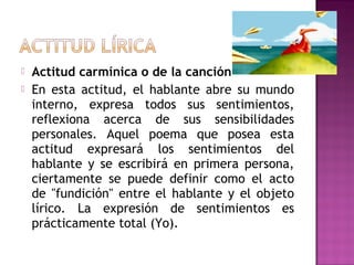 


Actitud carmínica o de la canción
En esta actitud, el hablante abre su mundo
interno, expresa todos sus sentimientos,
reflexiona acerca de sus sensibilidades
personales. Aquel poema que posea esta
actitud expresará los sentimientos del
hablante y se escribirá en primera persona,
ciertamente se puede definir como el acto
de "fundición" entre el hablante y el objeto
lírico. La expresión de sentimientos es
prácticamente total (Yo).

 
