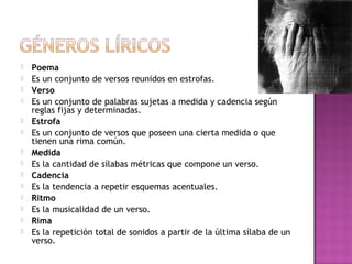 














Poema
Es un conjunto de versos reunidos en estrofas.
Verso
Es un conjunto de palabras sujetas a medida y cadencia según
reglas fijas y determinadas.
Estrofa
Es un conjunto de versos que poseen una cierta medida o que
tienen una rima común.
Medida
Es la cantidad de sílabas métricas que compone un verso.
Cadencia
Es la tendencia a repetir esquemas acentuales.
Ritmo
Es la musicalidad de un verso.
Rima
Es la repetición total de sonidos a partir de la última sílaba de un
verso.

 