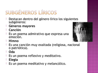 










Destacan dentro del género lírico los siguientes
subgéneros:
Géneros mayores
Canción
Es un poema admirativo que expresa una
emoción.
Himno
Es una canción muy exaltada (religiosa, nacional
o patriótica).
Oda
Es un poema reflexivo y meditativo.
Elegía
Es un poema meditativo y melancólico.

 